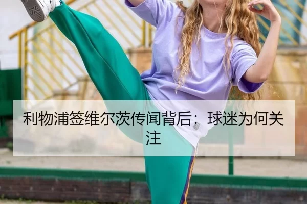 利物浦签维尔茨传闻背后：球迷为何关注